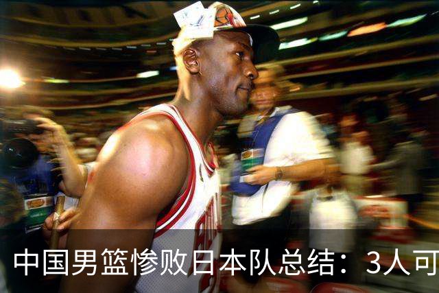 中国男篮惨败日本队总结：3人可淘汰，4人需调整，3人应该召回